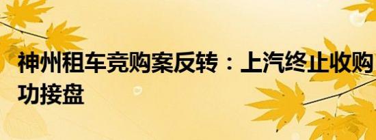 神州租车竞购案反转：上汽终止收购，北汽成功接盘