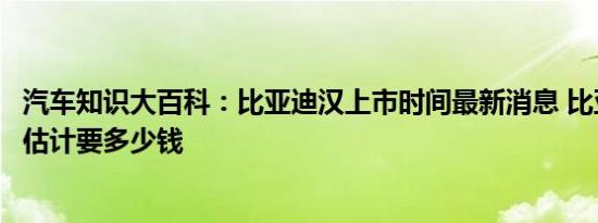 汽车知识大百科：比亚迪汉上市时间最新消息 比亚迪新车汉估计要多少钱