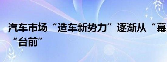 汽车市场“造车新势力”逐渐从“幕后”走向“台前”