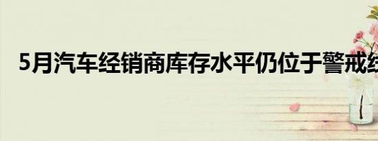 5月汽车经销商库存水平仍位于警戒线以上