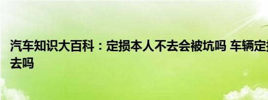 汽车知识大百科：定损本人不去会被坑吗 车辆定损需要本人去吗