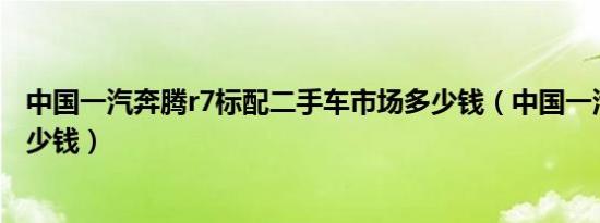 中国一汽奔腾r7标配二手车市场多少钱（中国一汽奔腾r7多少钱）