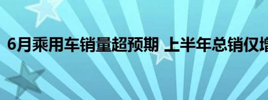 6月乘用车销量超预期 上半年总销仅增0.8%