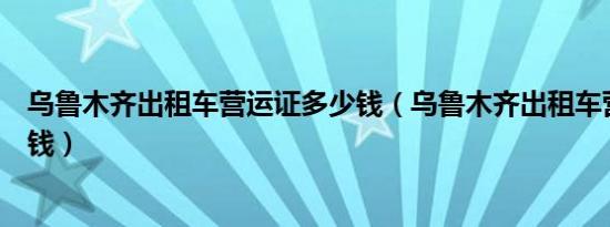 乌鲁木齐出租车营运证多少钱（乌鲁木齐出租车营运证多少钱）