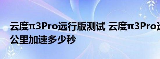 云度π3Pro远行版测试 云度π3Pro远行版百公里加速多少秒 