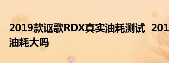 2019款讴歌RDX真实油耗测试  2019款RDX油耗大吗 