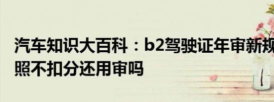 汽车知识大百科：b2驾驶证年审新规定 b2驾照不扣分还用审吗