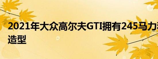 2021年大众高尔夫GTI拥有245马力和精巧的造型