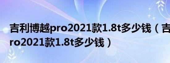 吉利博越pro2021款1.8t多少钱（吉利博越pro2021款1.8t多少钱）