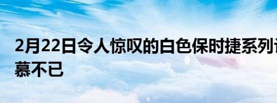 2月22日令人惊叹的白色保时捷系列让我们羡慕不已