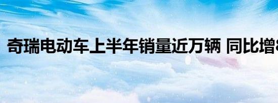 奇瑞电动车上半年销量近万辆 同比增86.5%