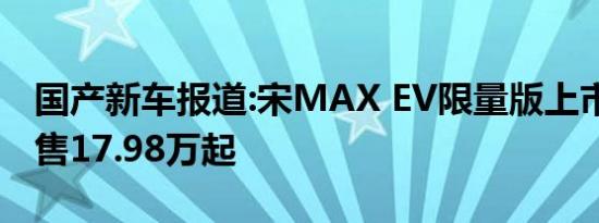 国产新车报道:宋MAX EV限量版上市 补贴后售17.98万起