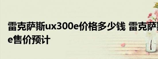 雷克萨斯ux300e价格多少钱 雷克萨斯ux300e售价预计