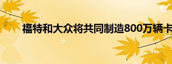 福特和大众将共同制造800万辆卡车