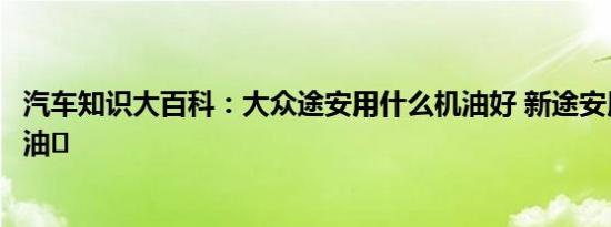 汽车知识大百科：大众途安用什么机油好 新途安用多少升机油	