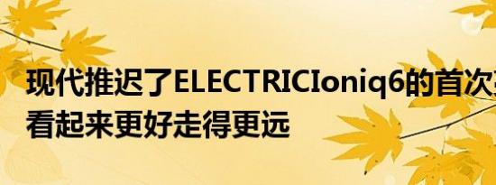 现代推迟了ELECTRICIoniq6的首次亮相让它看起来更好走得更远