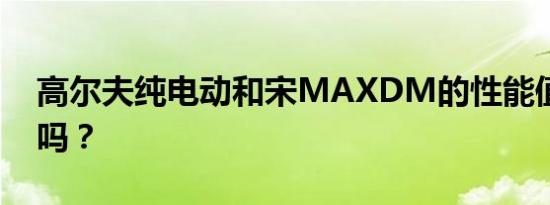 高尔夫纯电动和宋MAXDM的性能值得评价吗？