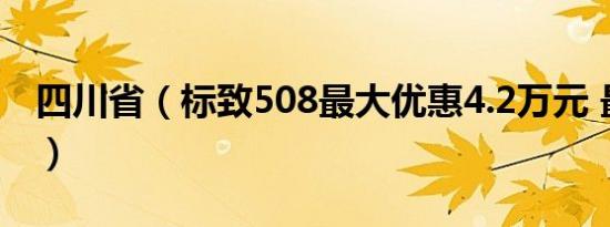 四川省（标致508最大优惠4.2万元 最新报价）