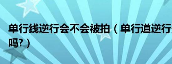 单行线逆行会不会被拍（单行道逆行是自动拍吗?）