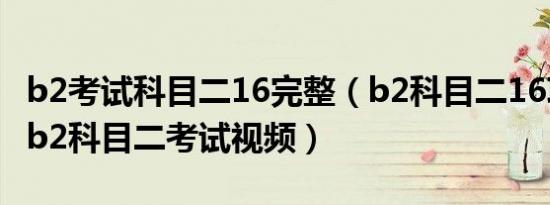 b2考试科目二16完整（b2科目二16项太难了b2科目二考试视频）