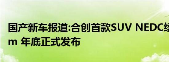 国产新车报道:合创首款SUV NEDC续航650km 年底正式发布