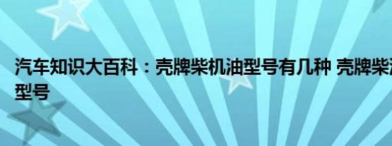 汽车知识大百科：壳牌柴机油型号有几种 壳牌柴油专用机油型号