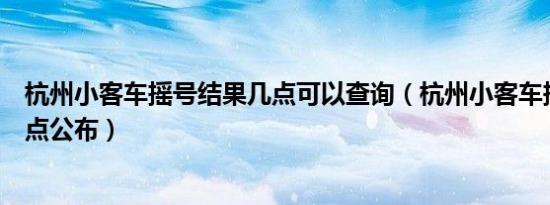 杭州小客车摇号结果几点可以查询（杭州小客车摇号结果几点公布）