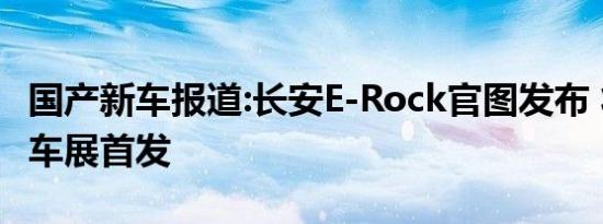 国产新车报道:长安E-Rock官图发布 将于广州车展首发