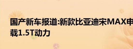 国产新车报道:新款比亚迪宋MAX申报图 搭载1.5T动力