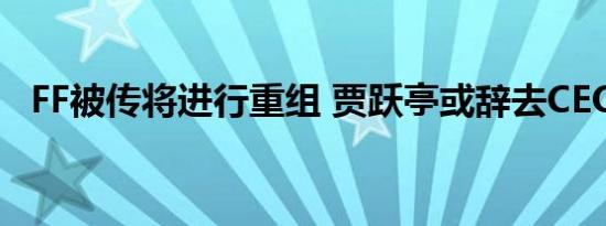 FF被传将进行重组 贾跃亭或辞去CEO一职