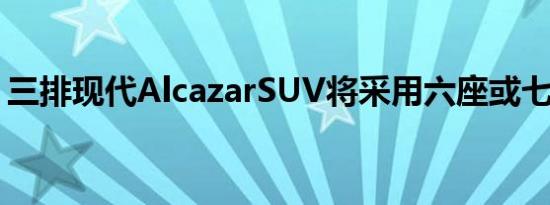 三排现代AlcazarSUV将采用六座或七座布局