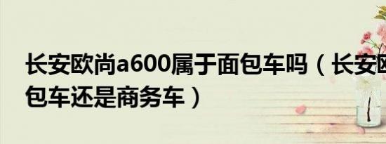 长安欧尚a600属于面包车吗（长安欧尚是面包车还是商务车）