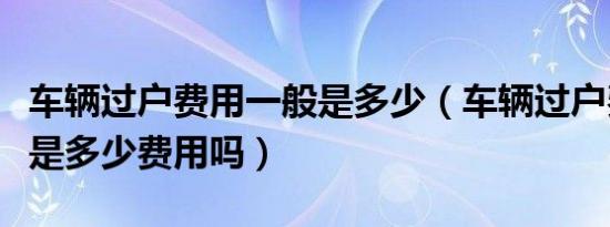 车辆过户费用一般是多少（车辆过户费用一般是多少费用吗）