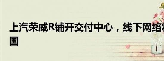 上汽荣威R铺开交付中心，线下网络将覆盖全国