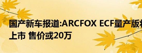 国产新车报道:ARCFOX ECF量产版将于年中上市 售价或20万