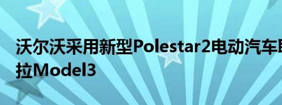 沃尔沃采用新型Polestar2电动汽车取代特斯拉Model3