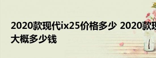 2020款现代ix25价格多少 2020款现代ix25大概多少钱 