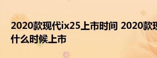 2020款现代ix25上市时间 2020款现代ix25什么时候上市 