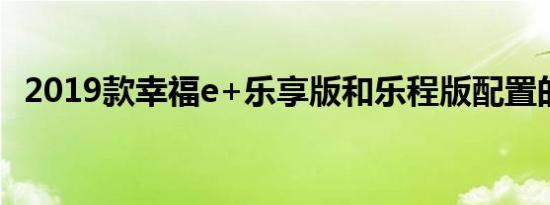 2019款幸福e+乐享版和乐程版配置的区别