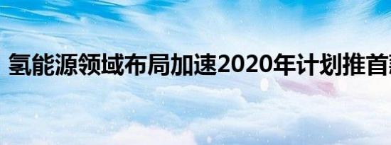 氢能源领域布局加速2020年计划推首款车型