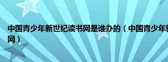 中国青少年新世纪读书网是谁办的（中国青少年新世纪读书网）