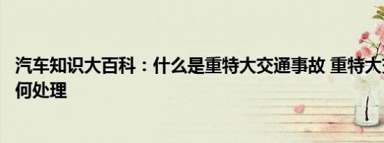 汽车知识大百科：什么是重特大交通事故 重特大交通事故如何处理