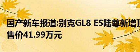 国产新车报道:别克GL8 ES陆尊新增顶配车型 售价41.99万元