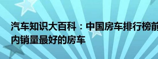 汽车知识大百科：中国房车排行榜前十名 国内销量最好的房车