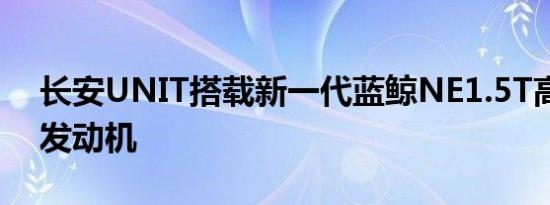 长安UNIT搭载新一代蓝鲸NE1.5T高压直喷发动机