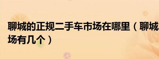 聊城的正规二手车市场在哪里（聊城二手车市场有几个）