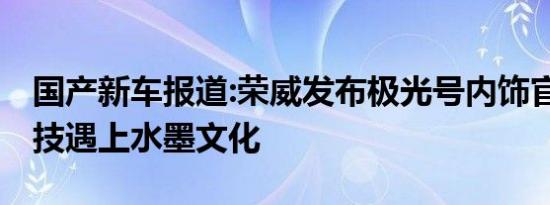 国产新车报道:荣威发布极光号内饰官图 当科技遇上水墨文化