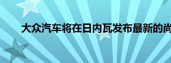 大众汽车将在日内瓦发布最新的尚酷