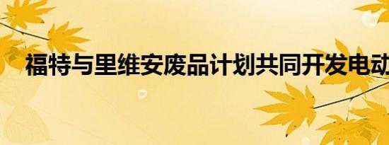 福特与里维安废品计划共同开发电动汽车