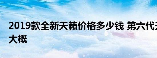 2019款全新天籁价格多少钱 第六代天籁售价大概